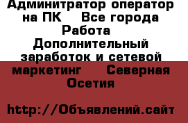 Админитратор-оператор на ПК  - Все города Работа » Дополнительный заработок и сетевой маркетинг   . Северная Осетия